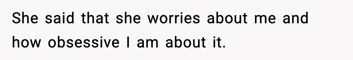 She said that she worries about me and how obsessive I am about it.