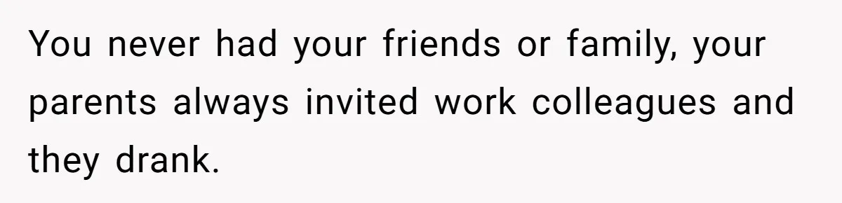 You never had your friends or family, your parents always invited work colleagues and they drank.