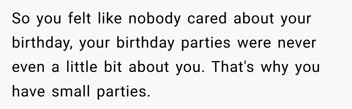 So you felt like nobody cared about your birthday, your birthday parties were never even a little bit about you. That's why you have small parties.