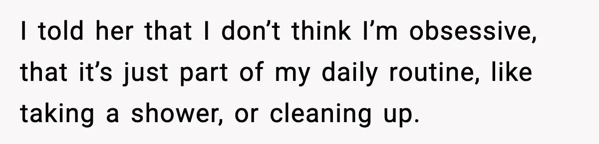 I told her that I don’t think I’m obsessive, that it’s just part of my daily routine, like taking a shower, or cleaning up.