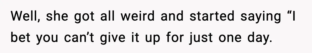 Well, she got all weird and started saying “I bet you can’t give it up for just one day.