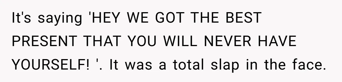 It's saying 'HEY WE GOT THE BEST PRESENT THAT YOU WILL NEVER HAVE YOURSELF! '. It was a total slap in the face.