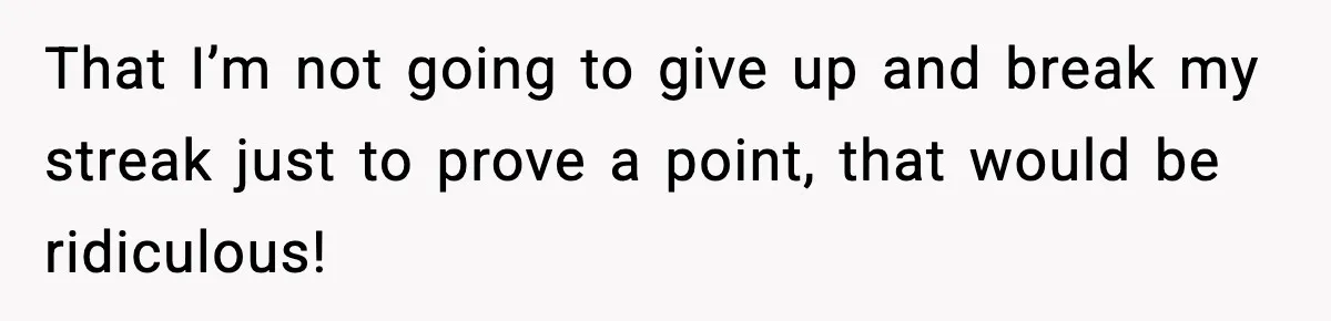 That I’m not going to give up and break my streak just to prove a point, that would be ridiculous!