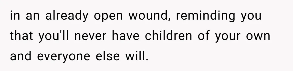 in an already open wound, reminding you that you'll never have children of your own and everyone else will.
