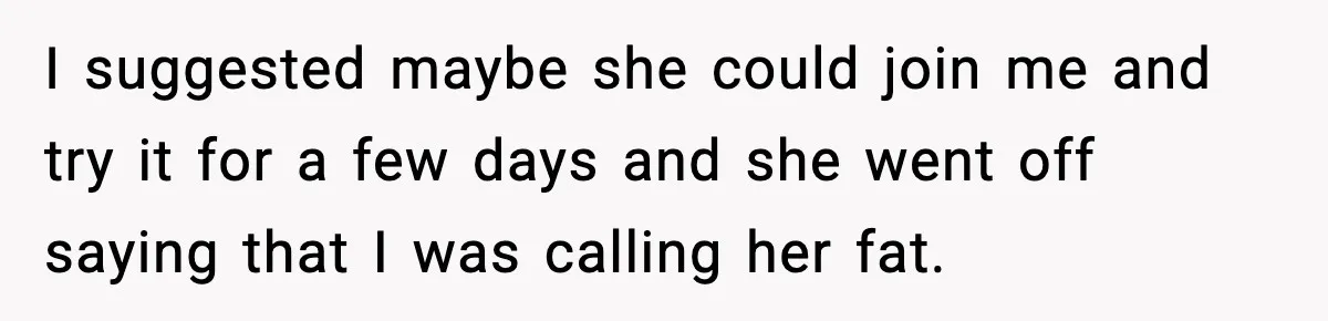 I suggested maybe she could join me and try it for a few days and she went off saying that I was calling her fat.