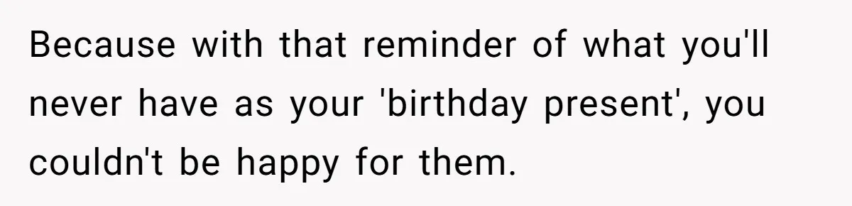 Because with that reminder of what you'll never have as your 'birthday present', you couldn't be happy for them.