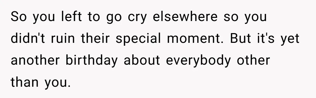 So you left to go cry elsewhere so you didn't ruin their special moment. But it's yet another birthday about everybody other than you.
