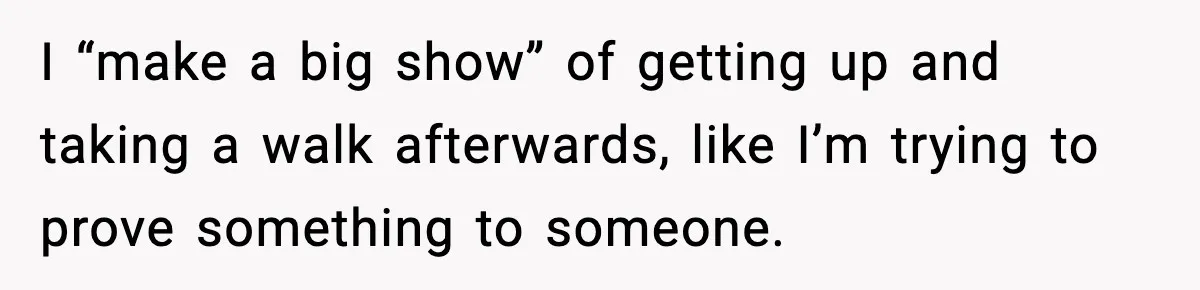 I “make a big show” of getting up and taking a walk afterwards, like I’m trying to prove something to someone.