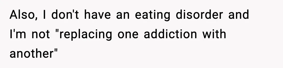 Also, I don't have an eating disorder and I'm not "replacing one addiction with another"
