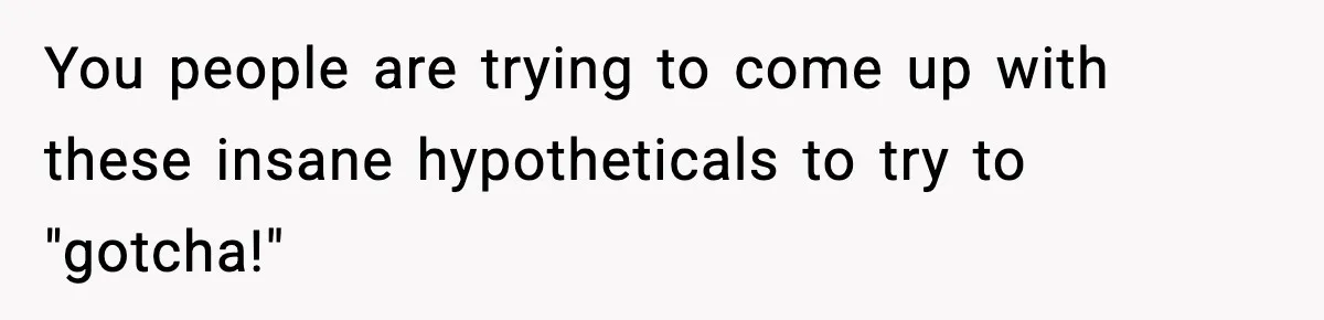 You people are trying to come up with these insane hypotheticals to try to "gotcha!"