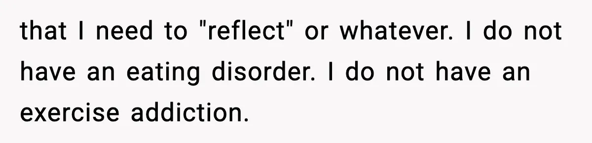 that I need to "reflect" or whatever. I do not have an eating disorder. I do not have an exercise addiction.