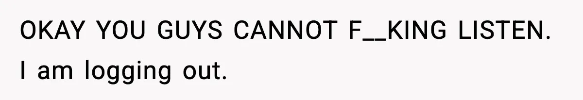 OKAY YOU GUYS CANNOT F__KING LISTEN. I am logging out.