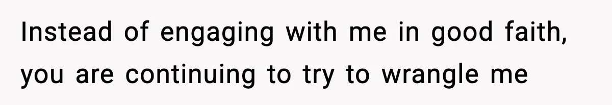 Instead of engaging with me in good faith, you are continuing to try to wrangle me