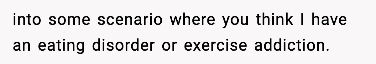 into some scenario where you think I have an eating disorder or exercise addiction.