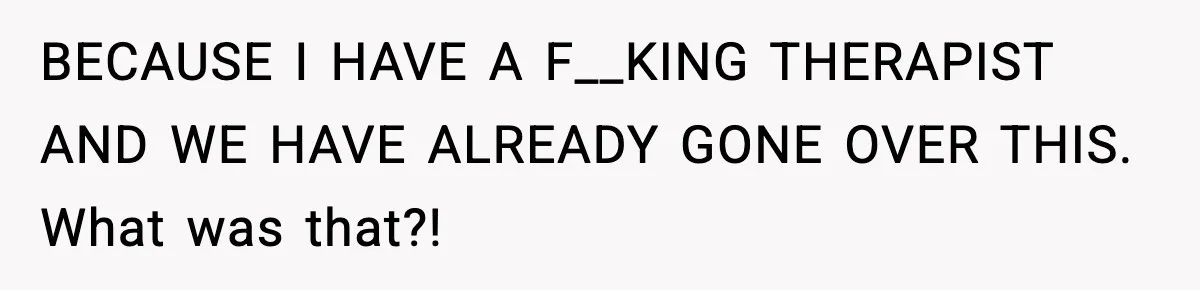 BECAUSE I HAVE A F__KING THERAPIST AND WE HAVE ALREADY GONE OVER THIS. What was that?!