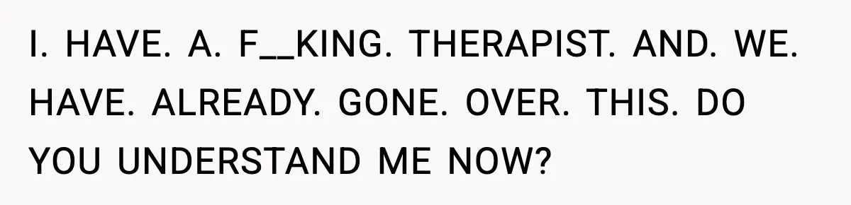 I. HAVE. A. F__KING. THERAPIST. AND. WE. HAVE. ALREADY. GONE. OVER. THIS. DO YOU UNDERSTAND ME NOW?