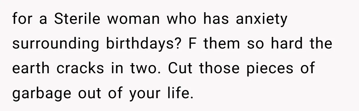 for a Sterile woman who has anxiety surrounding birthdays? F them so hard the earth cracks in two. Cut those pieces of garbage out of your life.
