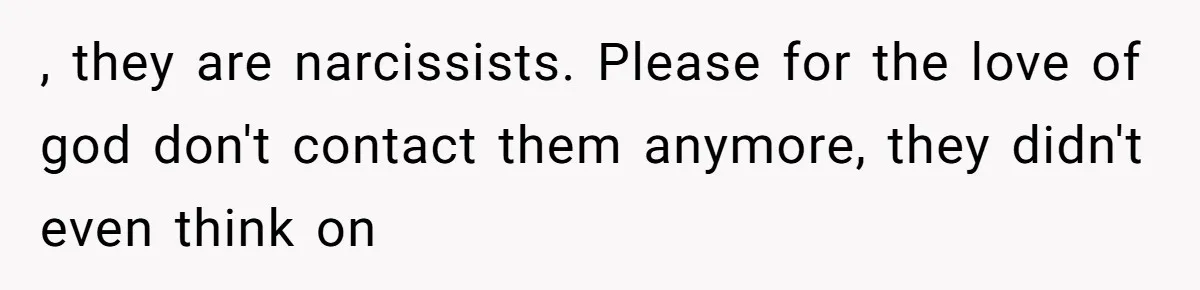 , they are narcissists. Please for the love of god don't contact them anymore, they didn't even think on