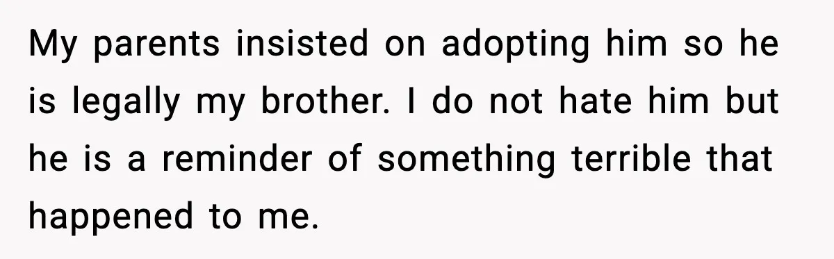 Her Parents Adopted Her Child, Then Asked Her to Help Raise Him My parents insisted on adopting him so he is legally my brother. I do not hate him but he is a reminder of something terrible that happened to me.