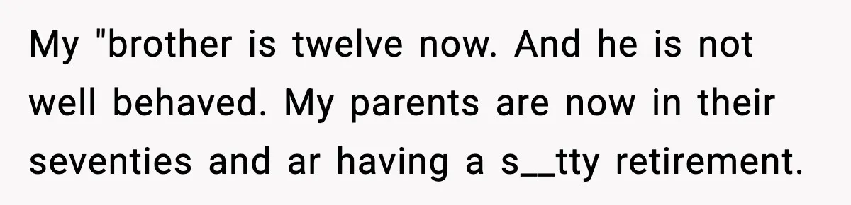 Her Parents Adopted Her Child, Then Asked Her to Help Raise Him My "brother is twelve now. And he is not well behaved. My parents are now in their seventies and ar having a s__tty retirement.