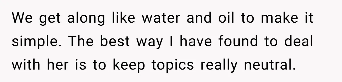 We get along like water and oil to make it simple. The best way I have found to deal with her is to keep topics really neutral.