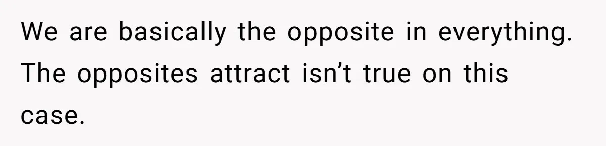 We are basically the opposite in everything. The opposites attract isn’t true on this case.