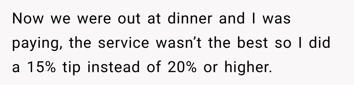 Now we were out at dinner and I was paying, the service wasn’t the best so I did a 15% tip instead of 20% or higher.