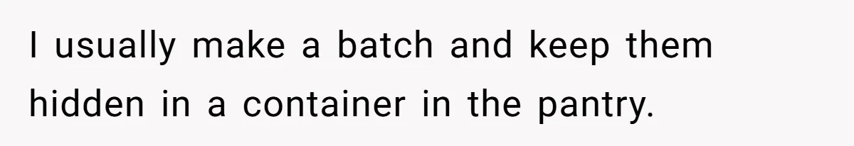 I usually make a batch and keep them hidden in a container in the pantry.