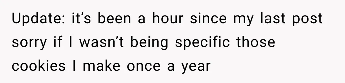Update: it’s been a hour since my last post sorry if I wasn’t being specific those cookies I make once a year
