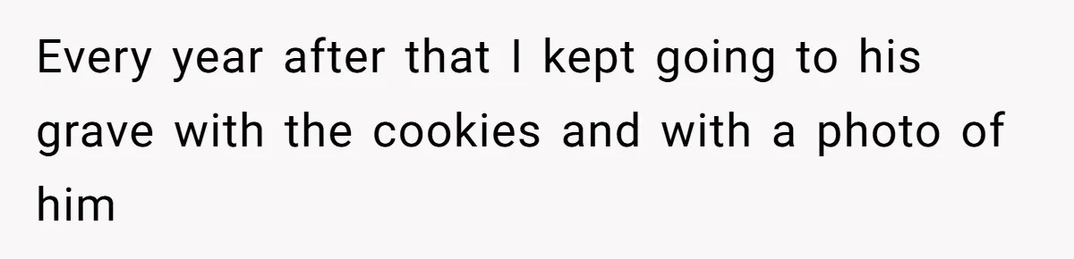 Every year after that I kept going to his grave with the cookies and with a photo of him