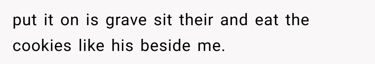 put it on is grave sit their and eat the cookies like his beside me.