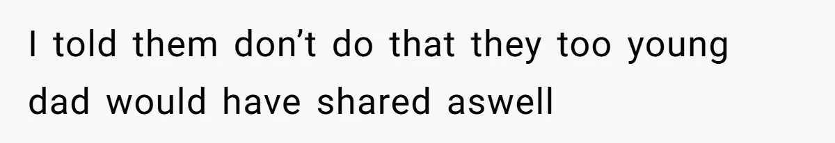 I told them don’t do that they too young dad would have shared aswell