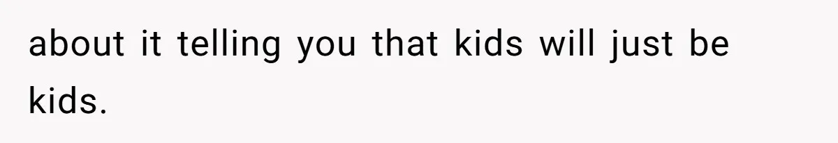 about it telling you that kids will just be kids.