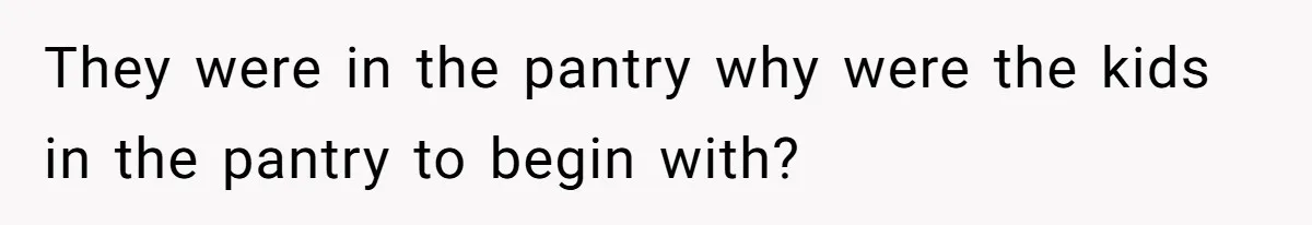They were in the pantry why were the kids in the pantry to begin with?