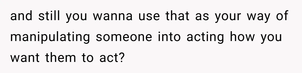and still you wanna use that as your way of manipulating someone into acting how you want them to act?