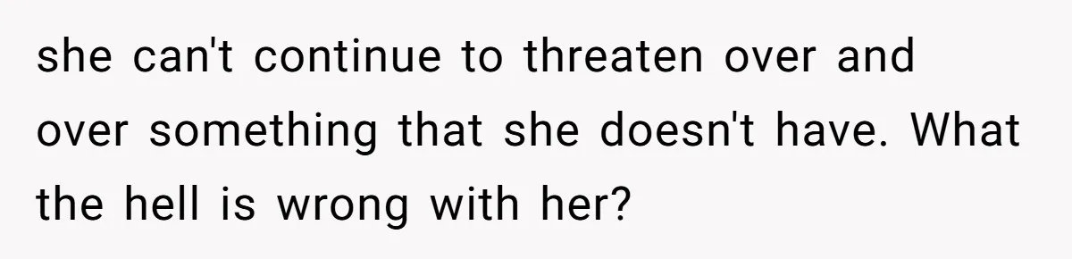 she can't continue to threaten over and over something that she doesn't have. What the hell is wrong with her?
