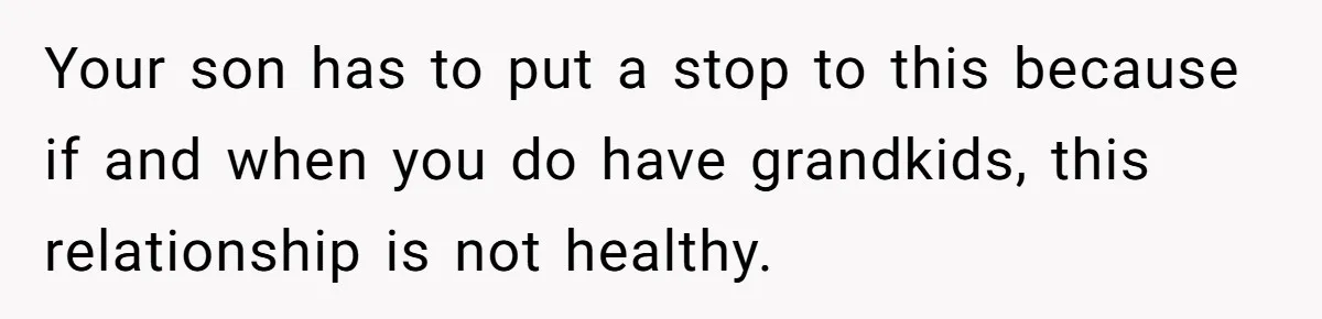 Your son has to put a stop to this because if and when you do have grandkids, this relationship is not healthy.
