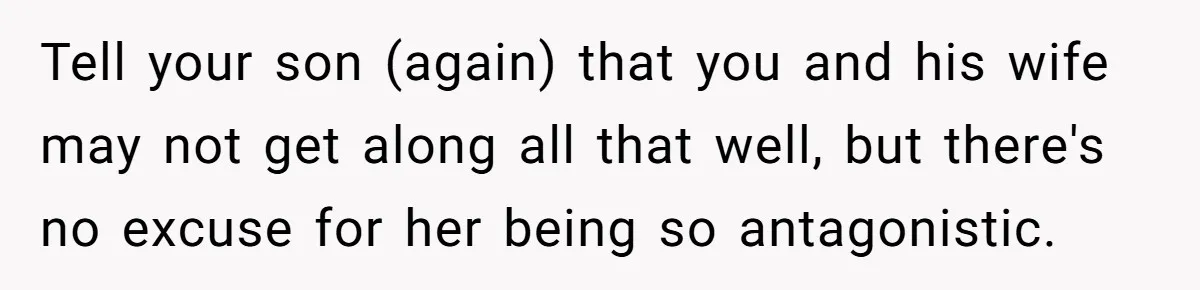 Tell your son (again) that you and his wife may not get along all that well, but there's no excuse for her being so antagonistic.