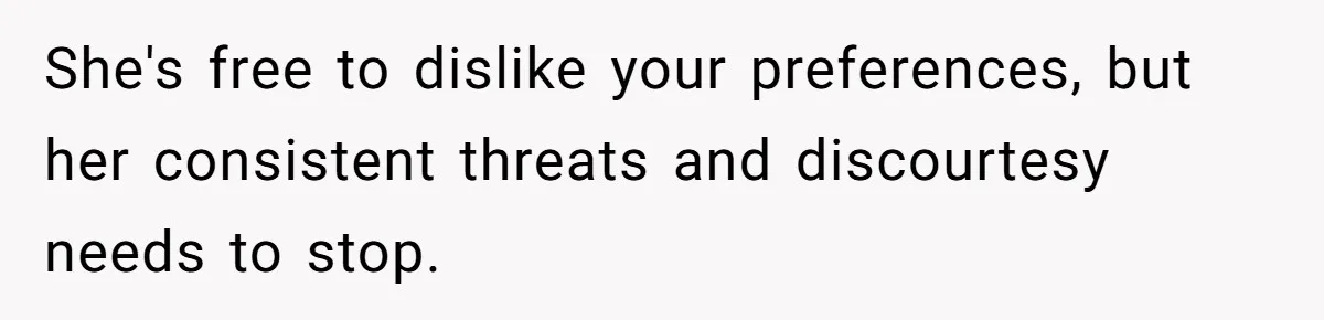 She's free to dislike your preferences, but her consistent threats and discourtesy needs to stop.