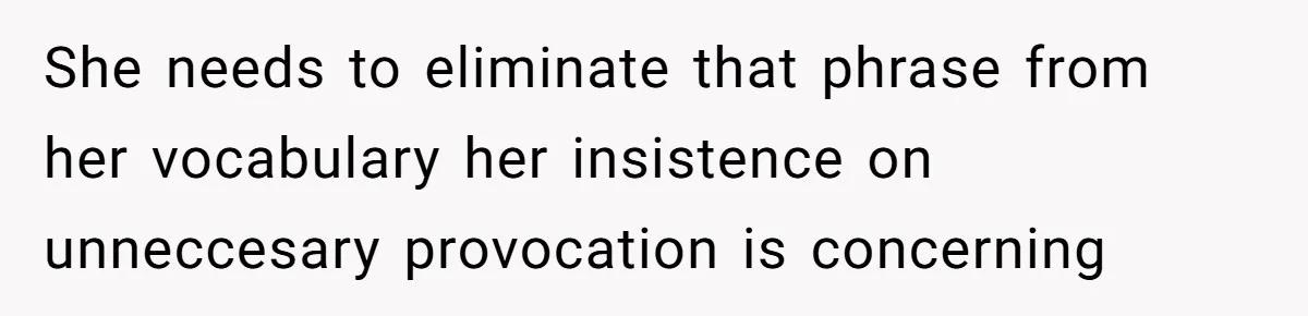 She needs to eliminate that phrase from her vocabulary her insistence on unneccesary provocation is concerning