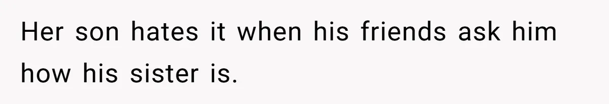 Her son hates it when his friends ask him how his sister is.