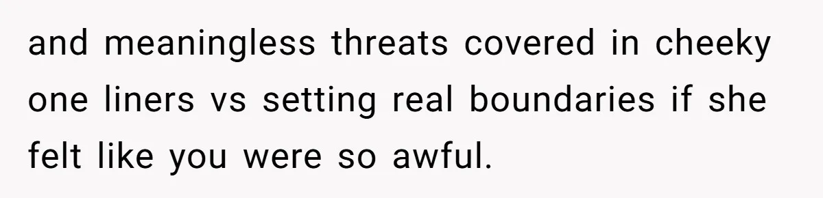 and meaningless threats covered in cheeky one liners vs setting real boundaries if she felt like you were so awful.
