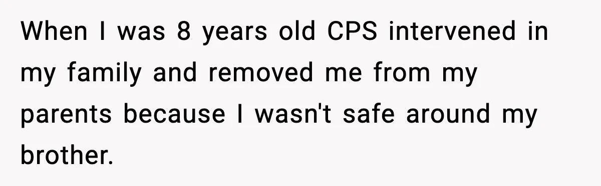 When I was 8 years old CPS intervened in my family and removed me from my parents because I wasn't safe around my brother.