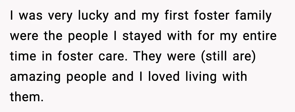 I was very lucky and my first foster family were the people I stayed with for my entire time in foster care. They were (still are) amazing people and I...