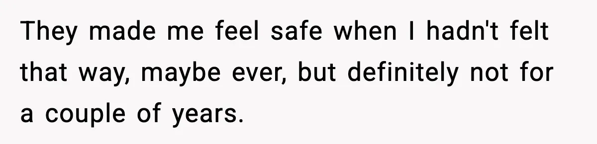 They made me feel safe when I hadn't felt that way, maybe ever, but definitely not for a couple of years.