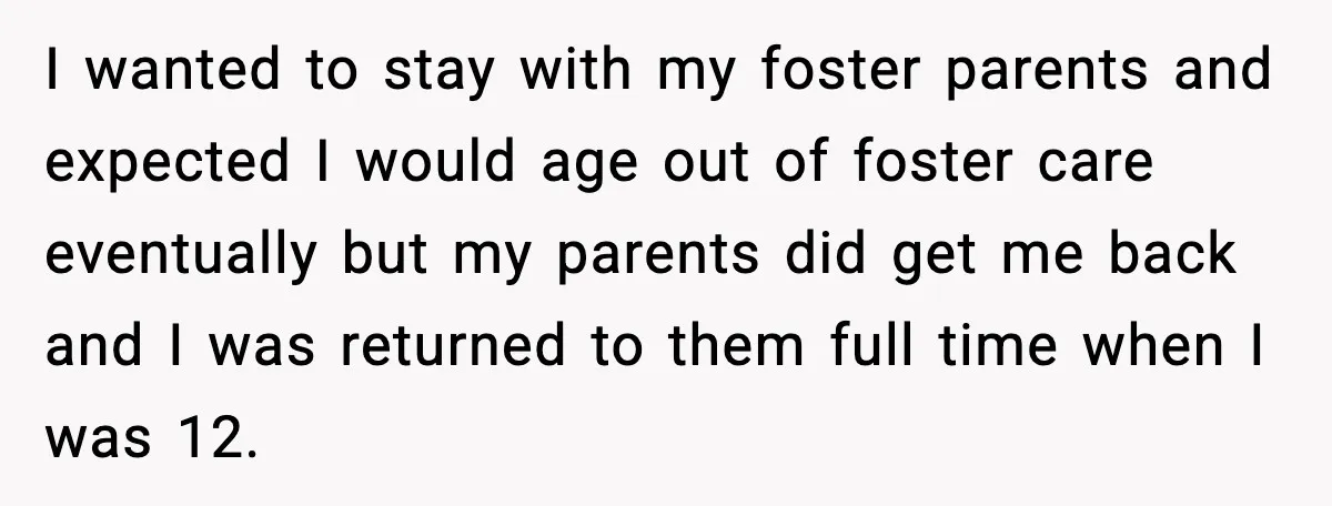 I wanted to stay with my foster parents and expected I would age out of foster care eventually but my parents did get me back and I was returned to...