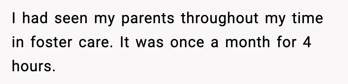 I had seen my parents throughout my time in foster care. It was once a month for 4 hours.
