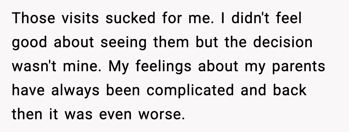 Those visits sucked for me. I didn't feel good about seeing them but the decision wasn't mine. My feelings about my parents have always been complicated and back then it...