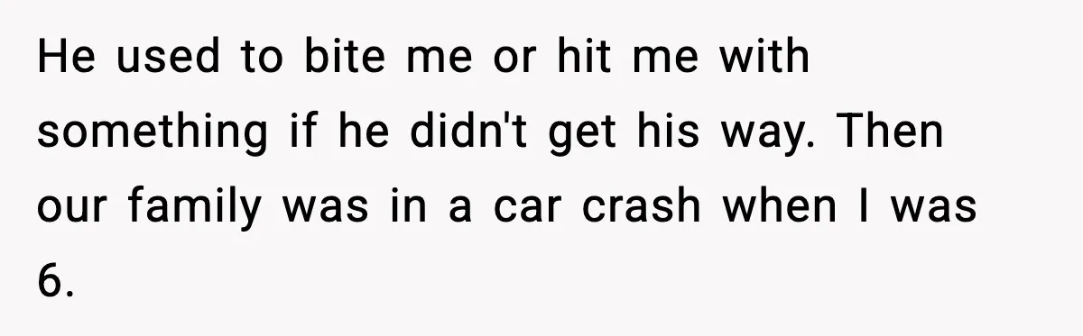 He used to bite me or hit me with something if he didn't get his way. Then our family was in a car crash when I was 6.