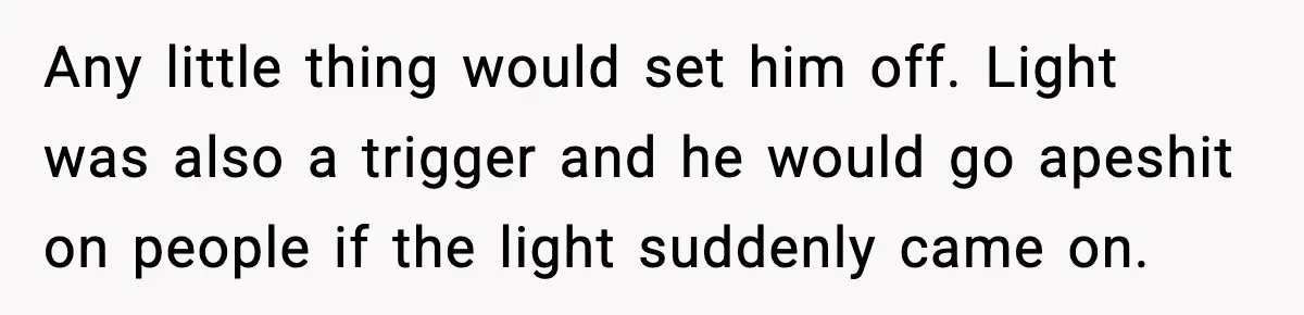 Any little thing would set him off. Light was also a trigger and he would go apeshit on people if the light suddenly came on.